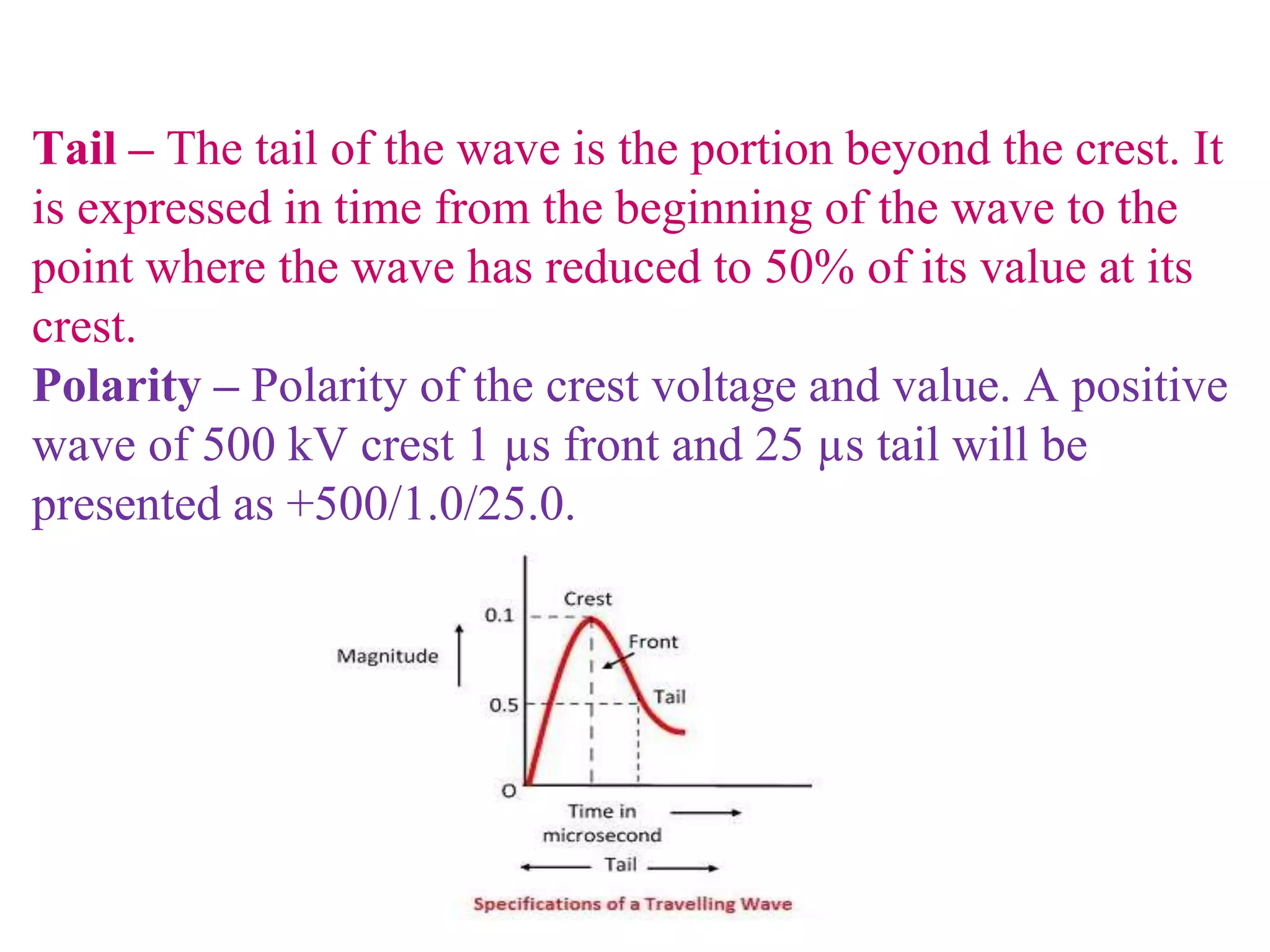 Tail – The tail of the wave is the portion beyond the crest. It
is expressed in time from the beginning of the wave to the
point where the wave has reduced to 50% of its value at its
crest.
Polarity – Polarity of the crest voltage and value. A positive
wave of 500 kV crest 1 µs front and 25 µs tail will be
presented as +500/1.0/25.0.
 