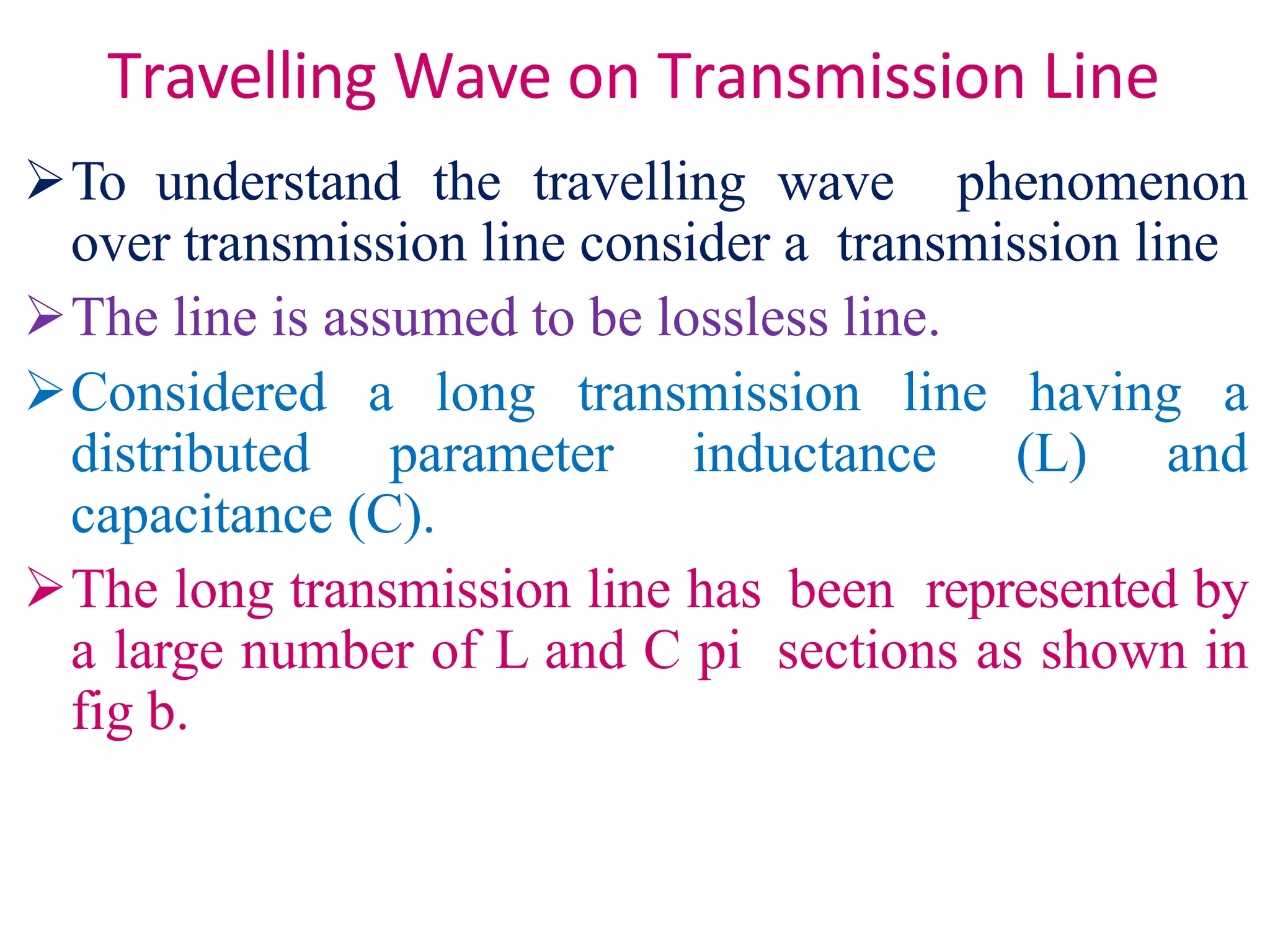 Travelling Wave on Transmission Line
To understand the travelling wave phenomenon
over transmission line consider a transmission line
The line is assumed to be lossless line.
Considered a long transmission line having a
distributed parameter inductance (L) and
capacitance (C).
The long transmission line has been represented by
a large number of L and C pi sections as shown in
fig b.
 