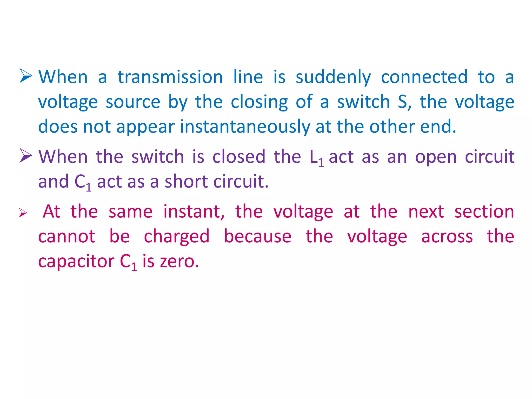  When a transmission line is suddenly connected to a
voltage source by the closing of a switch S, the voltage
does not appear instantaneously at the other end.
 When the switch is closed the L1 act as an open circuit
and C1 act as a short circuit.
 At the same instant, the voltage at the next section
cannot be charged because the voltage across the
capacitor C1 is zero.
 