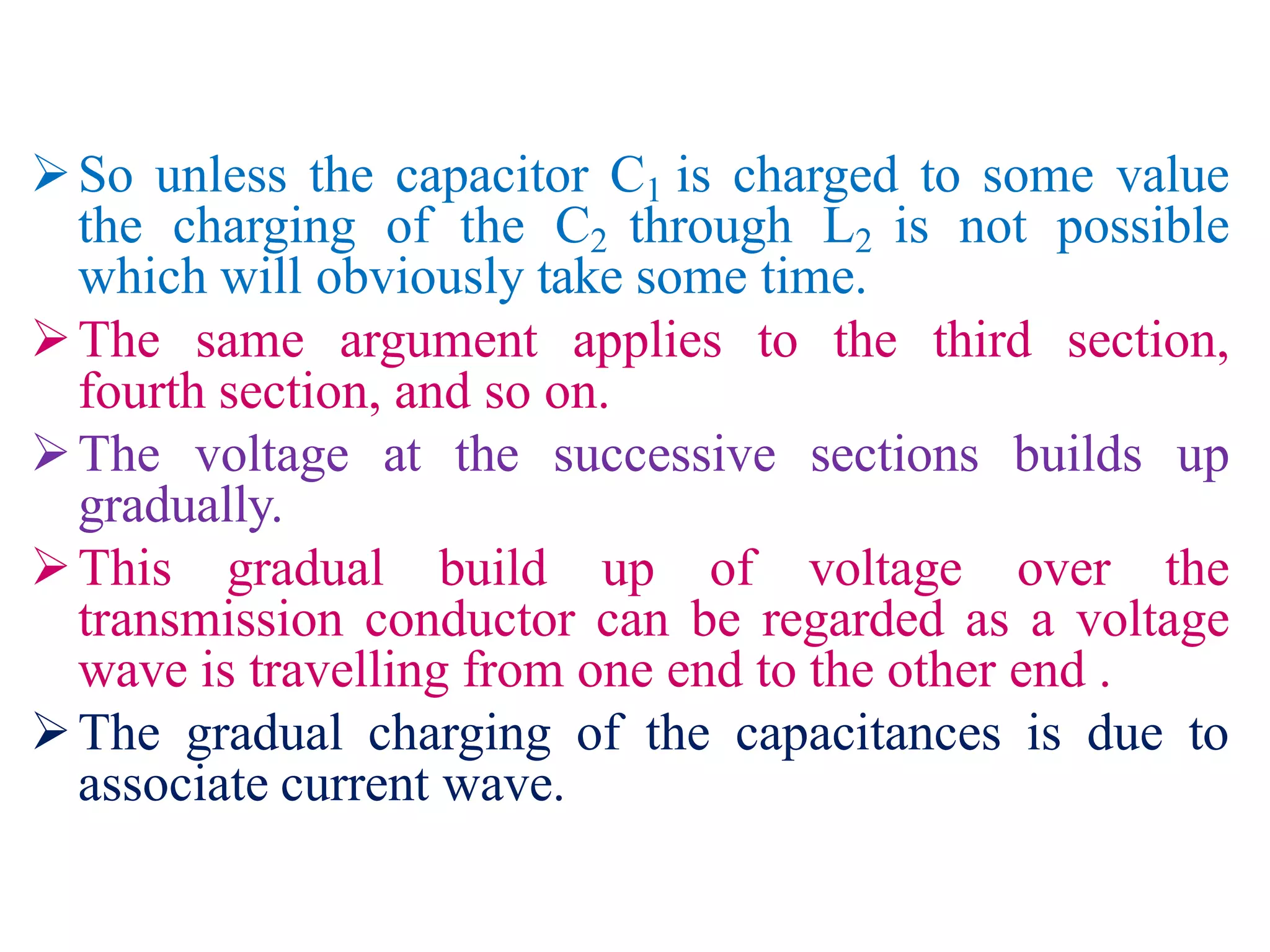 So unless the capacitor C1 is charged to some value
the charging of the C2 through L2 is not possible
which will obviously take some time.
The same argument applies to the third section,
fourth section, and so on.
The voltage at the successive sections builds up
gradually.
This gradual build up of voltage over the
transmission conductor can be regarded as a voltage
wave is travelling from one end to the other end .
The gradual charging of the capacitances is due to
associate current wave.
 