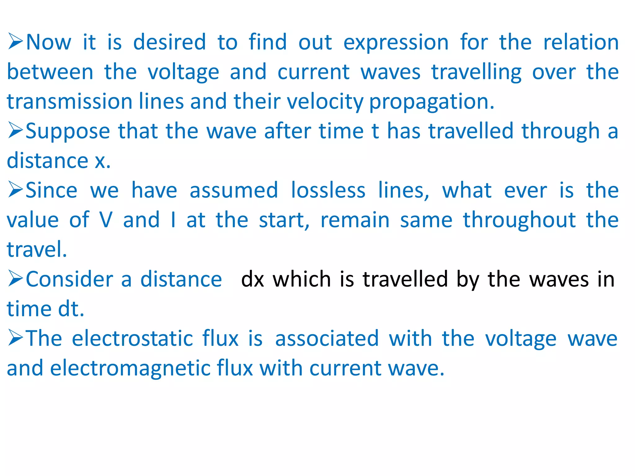 Now it is desired to find out expression for the relation
between the voltage and current waves travelling over the
transmission lines and their velocity propagation.
Suppose that the wave after time t has travelled through a
distance x.
Since we have assumed lossless lines, what ever is the
value of V and I at the start, remain same throughout the
travel.
dx which is travelled by the waves in
Consider a distance
time dt.
The electrostatic flux is associated with the voltage wave
and electromagnetic flux with current wave.
 