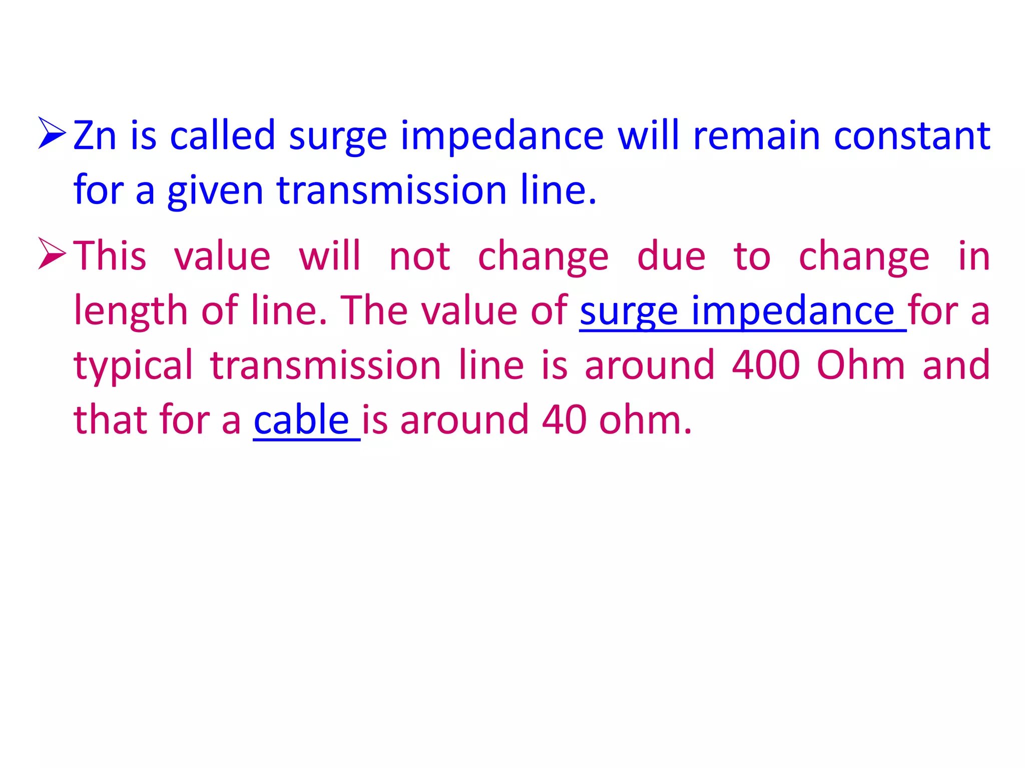 Zn is called surge impedance will remain constant
for a given transmission line.
This value will not change due to change in
length of line. The value of surge impedance for a
typical transmission line is around 400 Ohm and
that for a cable is around 40 ohm.
 