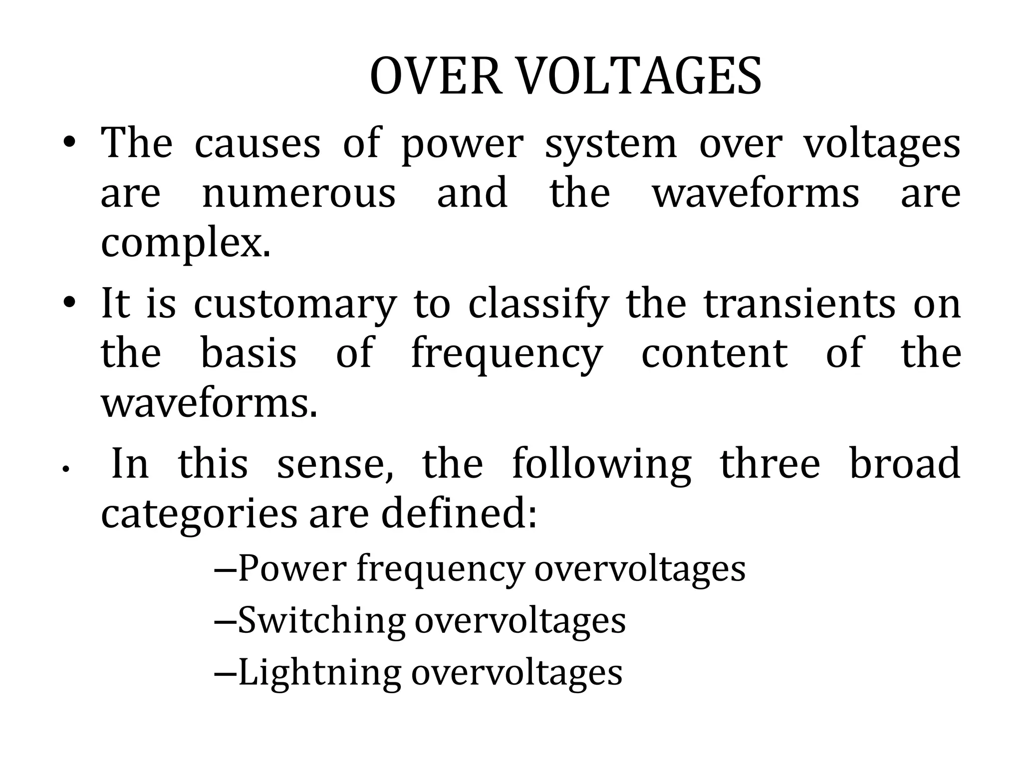 OVER VOLTAGES
• The causes of power system over voltages
are numerous and the waveforms are
complex.
• It is customary to classify the transients on
the basis of frequency content of the
waveforms.
• In this sense, the following three broad
categories are defined:
–Power frequency overvoltages
–Switching overvoltages
–Lightning overvoltages
 