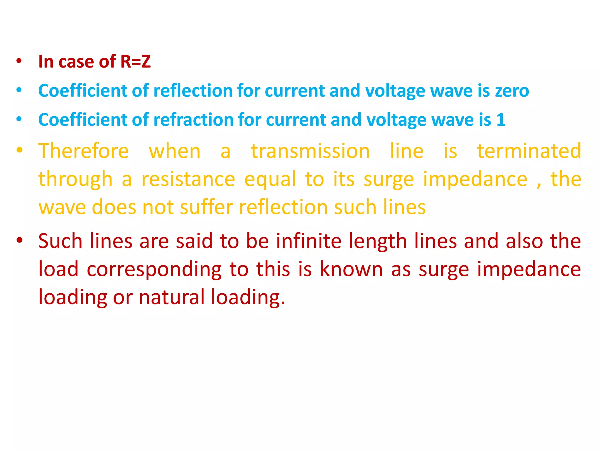 • In case of R=Z
• Coefficient of reflection for current and voltage wave is zero
• Coefficient of refraction for current and voltage wave is 1
• Therefore when a transmission line is terminated
through a resistance equal to its surge impedance , the
wave does not suffer reflection such lines
• Such lines are said to be infinite length lines and also the
load corresponding to this is known as surge impedance
loading or natural loading.
 