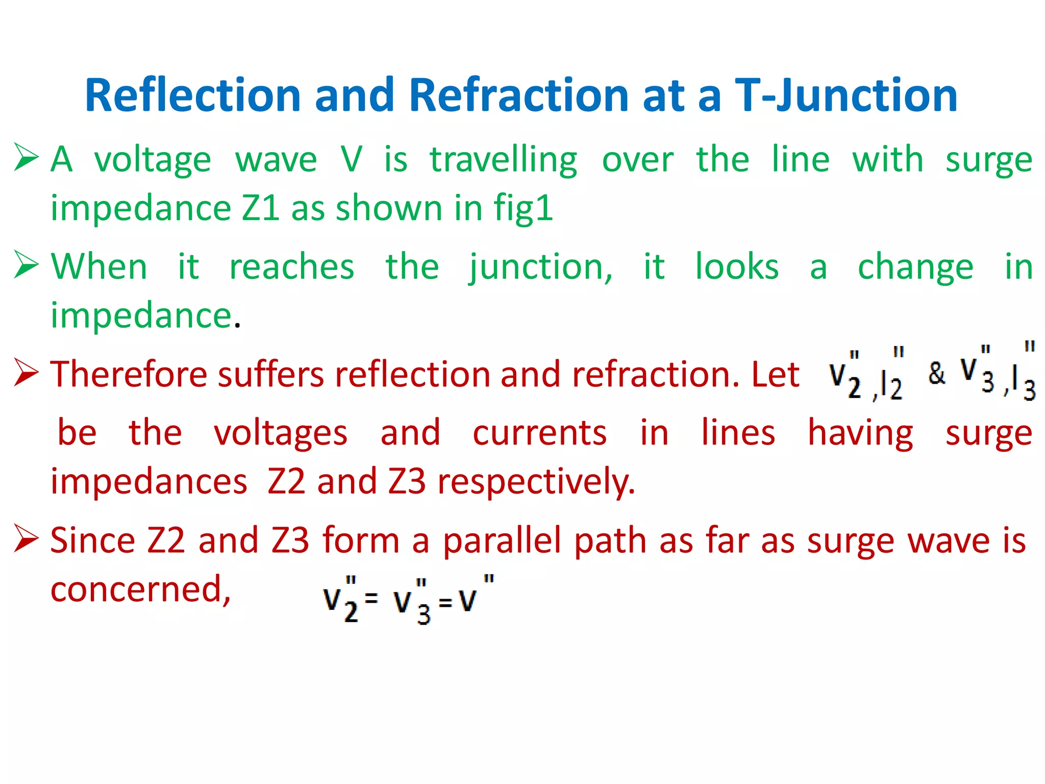 Reflection and Refraction at a T-Junction
 A voltage wave V is travelling over the line with surge
impedance Z1 as shown in fig1
 When it reaches the junction, it looks a
impedance.
 Therefore suffers reflection and refraction. Let
change in
be the voltages and currents in lines having surge
impedances Z2 and Z3 respectively.
 Since Z2 and Z3 form a parallel path as far as surge wave is
concerned,
 