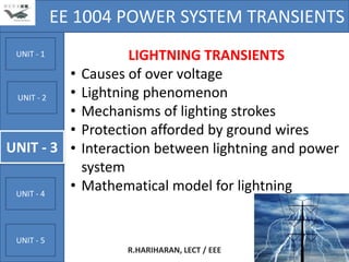 EE 1004 POWER SYSTEM TRANSIENTS
 UNIT - 1                 LIGHTNING TRANSIENTS
          •       Causes of over voltage
 UNIT - 2 •       Lightning phenomenon
          •       Mechanisms of lighting strokes
          •       Protection afforded by ground wires
UNIT - 3 •        Interaction between lightning and power
                  system
 UNIT - 4
              •   Mathematical model for lightning


 UNIT - 5
                         R.HARIHARAN, LECT / EEE      4
 