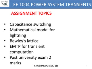 EE 1004 POWER SYSTEM TRANSIENTS
     ASSIGNMENT TOPICS

• Capacitance switching
• Mathematical model for
  lightning
• Bewley’s lattice
• EMTP for transient
  computation
• Past university exam 2
  marks        R.HARIHARAN, LECT / EEE   8
 