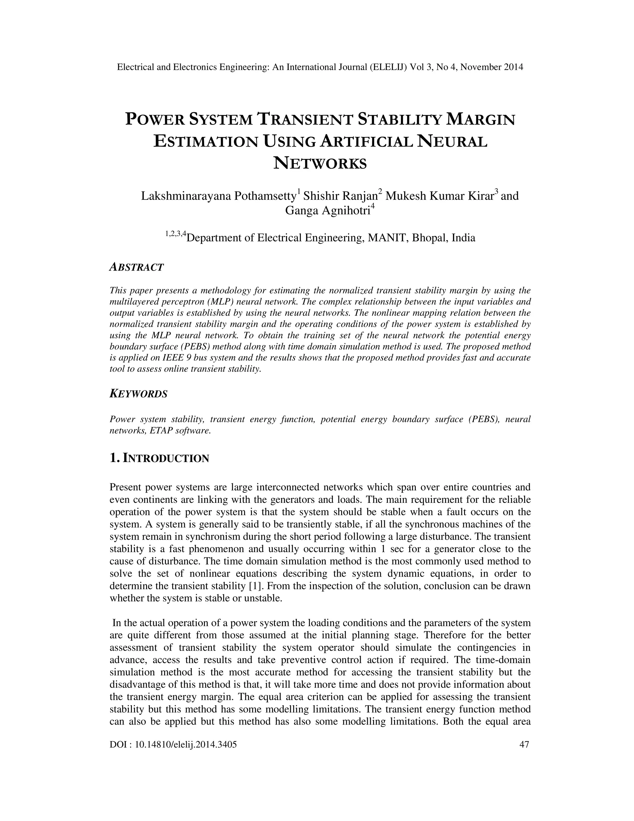 Electrical and Electronics Engineering: An International Journal (ELELIJ) Vol 3, No 4, November 2014 DOI : 10.14810/elelij.2014.3405 47 POWER SYSTEM TRANSIENT STABILITY MARGIN ESTIMATION USING ARTIFICIAL NEURAL NETWORKS Lakshminarayana Pothamsetty1 Shishir Ranjan2 Mukesh Kumar Kirar3 and Ganga Agnihotri4 1,2,3,4 Department of Electrical Engineering, MANIT, Bhopal, India ABSTRACT This paper presents a methodology for estimating the normalized transient stability margin by using the multilayered perceptron (MLP) neural network. The complex relationship between the input variables and output variables is established by using the neural networks. The nonlinear mapping relation between the normalized transient stability margin and the operating conditions of the power system is established by using the MLP neural network. To obtain the training set of the neural network the potential energy boundary surface (PEBS) method along with time domain simulation method is used. The proposed method is applied on IEEE 9 bus system and the results shows that the proposed method provides fast and accurate tool to assess online transient stability. KEYWORDS Power system stability, transient energy function, potential energy boundary surface (PEBS), neural networks, ETAP software. 1. INTRODUCTION Present power systems are large interconnected networks which span over entire countries and even continents are linking with the generators and loads. The main requirement for the reliable operation of the power system is that the system should be stable when a fault occurs on the system. A system is generally said to be transiently stable, if all the synchronous machines of the system remain in synchronism during the short period following a large disturbance. The transient stability is a fast phenomenon and usually occurring within 1 sec for a generator close to the cause of disturbance. The time domain simulation method is the most commonly used method to solve the set of nonlinear equations describing the system dynamic equations, in order to determine the transient stability [1]. From the inspection of the solution, conclusion can be drawn whether the system is stable or unstable. In the actual operation of a power system the loading conditions and the parameters of the system are quite different from those assumed at the initial planning stage. Therefore for the better assessment of transient stability the system operator should simulate the contingencies in advance, access the results and take preventive control action if required. The time-domain simulation method is the most accurate method for accessing the transient stability but the disadvantage of this method is that, it will take more time and does not provide information about the transient energy margin. The equal area criterion can be applied for assessing the transient stability but this method has some modelling limitations. The transient energy function method can also be applied but this method has also some modelling limitations. Both the equal area 
