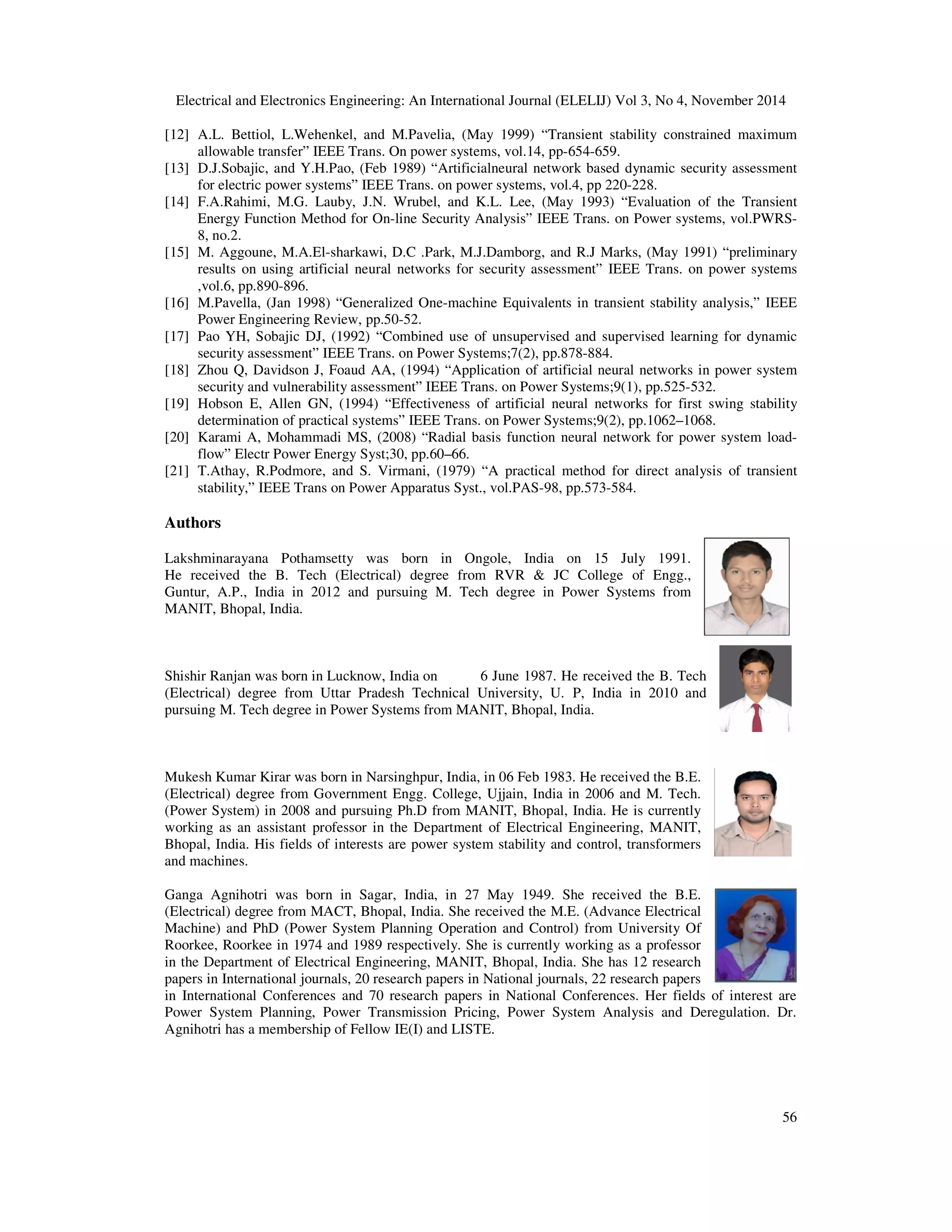 Electrical and Electronics Engineering: An International Journal (ELELIJ) Vol 3, No 4, November 2014 56 [12] A.L. Bettiol, L.Wehenkel, and M.Pavelia, (May 1999) “Transient stability constrained maximum allowable transfer” IEEE Trans. On power systems, vol.14, pp-654-659. [13] D.J.Sobajic, and Y.H.Pao, (Feb 1989) “Artificialneural network based dynamic security assessment for electric power systems” IEEE Trans. on power systems, vol.4, pp 220-228. [14] F.A.Rahimi, M.G. Lauby, J.N. Wrubel, and K.L. Lee, (May 1993) “Evaluation of the Transient Energy Function Method for On-line Security Analysis” IEEE Trans. on Power systems, vol.PWRS- 8, no.2. [15] M. Aggoune, M.A.El-sharkawi, D.C .Park, M.J.Damborg, and R.J Marks, (May 1991) “preliminary results on using artificial neural networks for security assessment” IEEE Trans. on power systems ,vol.6, pp.890-896. [16] M.Pavella, (Jan 1998) “Generalized One-machine Equivalents in transient stability analysis,” IEEE Power Engineering Review, pp.50-52. [17] Pao YH, Sobajic DJ, (1992) “Combined use of unsupervised and supervised learning for dynamic security assessment” IEEE Trans. on Power Systems;7(2), pp.878-884. [18] Zhou Q, Davidson J, Foaud AA, (1994) “Application of artificial neural networks in power system security and vulnerability assessment” IEEE Trans. on Power Systems;9(1), pp.525-532. [19] Hobson E, Allen GN, (1994) “Effectiveness of artificial neural networks for first swing stability determination of practical systems” IEEE Trans. on Power Systems;9(2), pp.1062–1068. [20] Karami A, Mohammadi MS, (2008) “Radial basis function neural network for power system load- flow” Electr Power Energy Syst;30, pp.60–66. [21] T.Athay, R.Podmore, and S. Virmani, (1979) “A practical method for direct analysis of transient stability,” IEEE Trans on Power Apparatus Syst., vol.PAS-98, pp.573-584. Authors Lakshminarayana Pothamsetty was born in Ongole, India on 15 July 1991. He received the B. Tech (Electrical) degree from RVR & JC College of Engg., Guntur, A.P., India in 2012 and pursuing M. Tech degree in Power Systems from MANIT, Bhopal, India. Shishir Ranjan was born in Lucknow, India on 6 June 1987. He received the B. Tech (Electrical) degree from Uttar Pradesh Technical University, U. P, India in 2010 and pursuing M. Tech degree in Power Systems from MANIT, Bhopal, India. Mukesh Kumar Kirar was born in Narsinghpur, India, in 06 Feb 1983. He received the B.E. (Electrical) degree from Government Engg. College, Ujjain, India in 2006 and M. Tech. (Power System) in 2008 and pursuing Ph.D from MANIT, Bhopal, India. He is currently working as an assistant professor in the Department of Electrical Engineering, MANIT, Bhopal, India. His fields of interests are power system stability and control, transformers and machines. Ganga Agnihotri was born in Sagar, India, in 27 May 1949. She received the B.E. (Electrical) degree from MACT, Bhopal, India. She received the M.E. (Advance Electrical Machine) and PhD (Power System Planning Operation and Control) from University Of Roorkee, Roorkee in 1974 and 1989 respectively. She is currently working as a professor in the Department of Electrical Engineering, MANIT, Bhopal, India. She has 12 research papers in International journals, 20 research papers in National journals, 22 research papers in International Conferences and 70 research papers in National Conferences. Her fields of interest are Power System Planning, Power Transmission Pricing, Power System Analysis and Deregulation. Dr. Agnihotri has a membership of Fellow IE(I) and LISTE. 