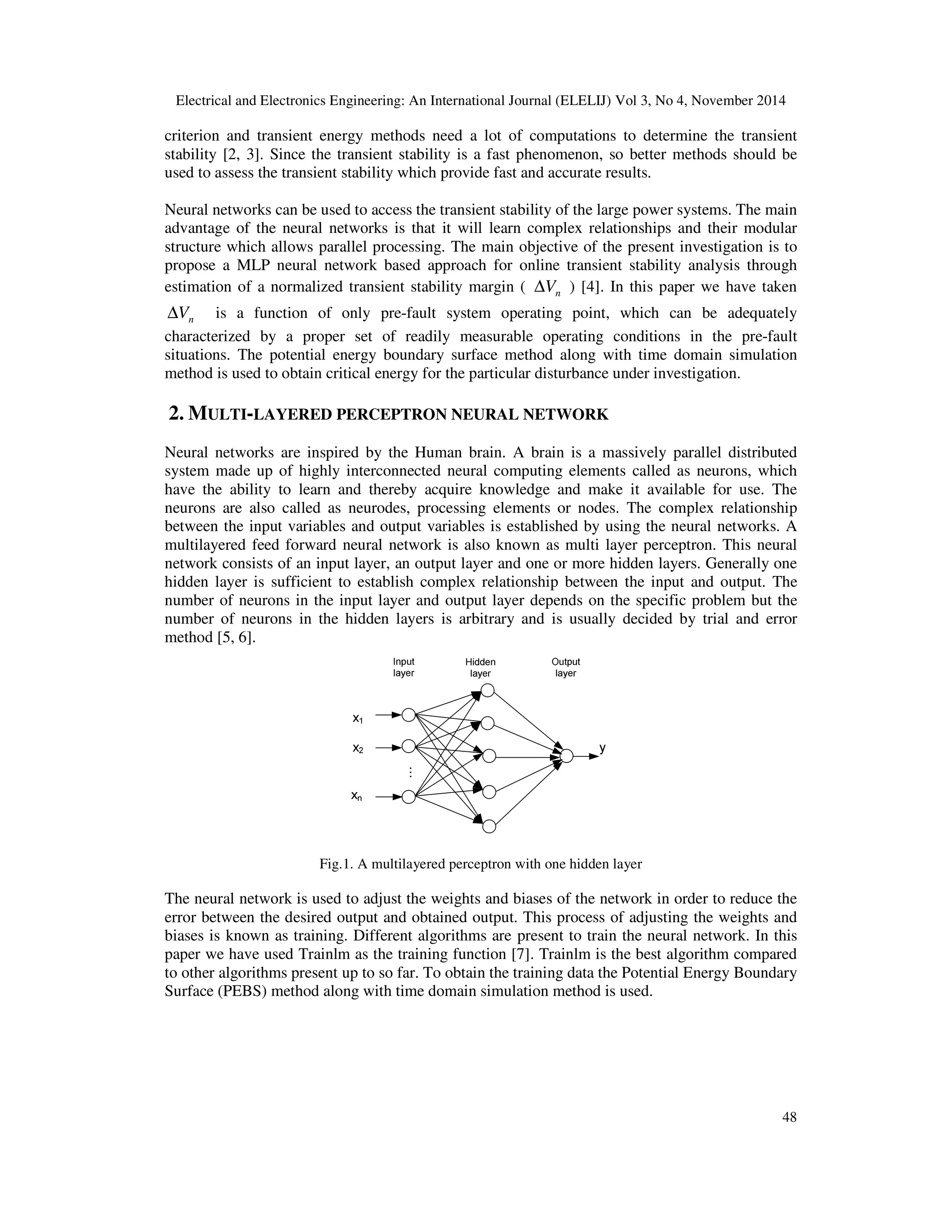 Electrical and Electronics Engineering: An International Journal (ELELIJ) Vol 3, No 4, November 2014 48 criterion and transient energy methods need a lot of computations to determine the transient stability [2, 3]. Since the transient stability is a fast phenomenon, so better methods should be used to assess the transient stability which provide fast and accurate results. Neural networks can be used to access the transient stability of the large power systems. The main advantage of the neural networks is that it will learn complex relationships and their modular structure which allows parallel processing. The main objective of the present investigation is to propose a MLP neural network based approach for online transient stability analysis through estimation of a normalized transient stability margin ( nV∆ ) [4]. In this paper we have taken nV∆ is a function of only pre-fault system operating point, which can be adequately characterized by a proper set of readily measurable operating conditions in the pre-fault situations. The potential energy boundary surface method along with time domain simulation method is used to obtain critical energy for the particular disturbance under investigation. 2. MULTI-LAYERED PERCEPTRON NEURAL NETWORK Neural networks are inspired by the Human brain. A brain is a massively parallel distributed system made up of highly interconnected neural computing elements called as neurons, which have the ability to learn and thereby acquire knowledge and make it available for use. The neurons are also called as neurodes, processing elements or nodes. The complex relationship between the input variables and output variables is established by using the neural networks. A multilayered feed forward neural network is also known as multi layer perceptron. This neural network consists of an input layer, an output layer and one or more hidden layers. Generally one hidden layer is sufficient to establish complex relationship between the input and output. The number of neurons in the input layer and output layer depends on the specific problem but the number of neurons in the hidden layers is arbitrary and is usually decided by trial and error method [5, 6]. Fig.1. A multilayered perceptron with one hidden layer The neural network is used to adjust the weights and biases of the network in order to reduce the error between the desired output and obtained output. This process of adjusting the weights and biases is known as training. Different algorithms are present to train the neural network. In this paper we have used Trainlm as the training function [7]. Trainlm is the best algorithm compared to other algorithms present up to so far. To obtain the training data the Potential Energy Boundary Surface (PEBS) method along with time domain simulation method is used. 