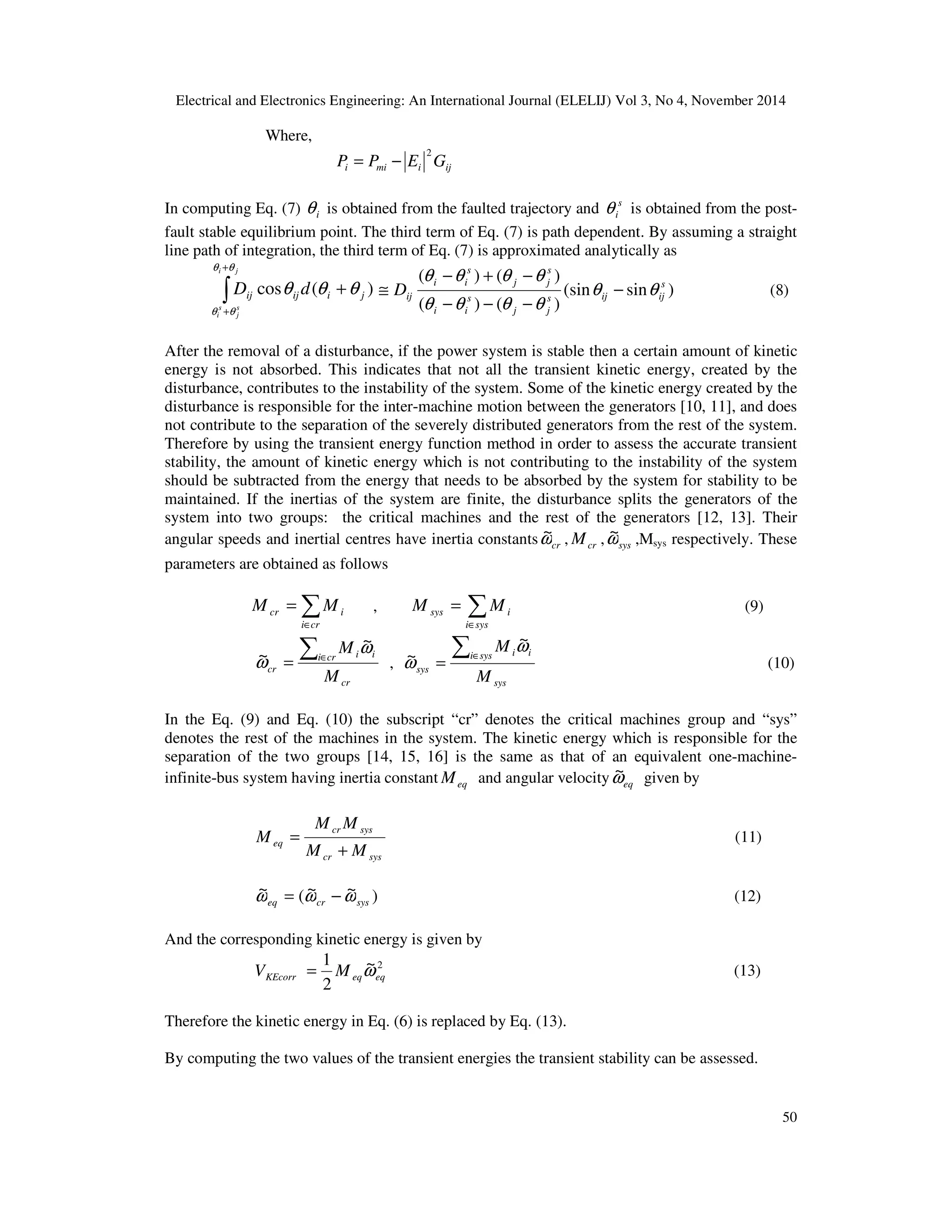Electrical and Electronics Engineering: An International Journal (ELELIJ) Vol 3, No 4, November 2014 50 Where, ijimii GEPP 2 −= In computing Eq. (7) iθ is obtained from the faulted trajectory and s iθ is obtained from the post- fault stable equilibrium point. The third term of Eq. (7) is path dependent. By assuming a straight line path of integration, the third term of Eq. (7) is approximated analytically as ∫ + + + ji s j s i jiijij dD θθ θθ θθθ )(cos )sin(sin )()( )()( s ijijs jj s ii s jj s ii ijD θθ θθθθ θθθθ − −−− −+− ≅ (8) After the removal of a disturbance, if the power system is stable then a certain amount of kinetic energy is not absorbed. This indicates that not all the transient kinetic energy, created by the disturbance, contributes to the instability of the system. Some of the kinetic energy created by the disturbance is responsible for the inter-machine motion between the generators [10, 11], and does not contribute to the separation of the severely distributed generators from the rest of the system. Therefore by using the transient energy function method in order to assess the accurate transient stability, the amount of kinetic energy which is not contributing to the instability of the system should be subtracted from the energy that needs to be absorbed by the system for stability to be maintained. If the inertias of the system are finite, the disturbance splits the generators of the system into two groups: the critical machines and the rest of the generators [12, 13]. Their angular speeds and inertial centres have inertia constants crω~ , crM , sysω~ ,Msys respectively. These parameters are obtained as follows ∑∈ = cri icr MM , ∑∈ = sysi isys MM (9) cr cri ii cr M M∑∈ = ω ω ~ ~ , sys sysi ii sys M M∑∈ = ω ω ~ ~ (10) In the Eq. (9) and Eq. (10) the subscript “cr” denotes the critical machines group and “sys” denotes the rest of the machines in the system. The kinetic energy which is responsible for the separation of the two groups [14, 15, 16] is the same as that of an equivalent one-machine- infinite-bus system having inertia constant eqM and angular velocity eqω~ given by syscr syscr eq MM MM M + = (11) )~~(~ syscreq ωωω −= (12) And the corresponding kinetic energy is given by 2~ 2 1 eqeqKEcorr MV ω= (13) Therefore the kinetic energy in Eq. (6) is replaced by Eq. (13). By computing the two values of the transient energies the transient stability can be assessed. 