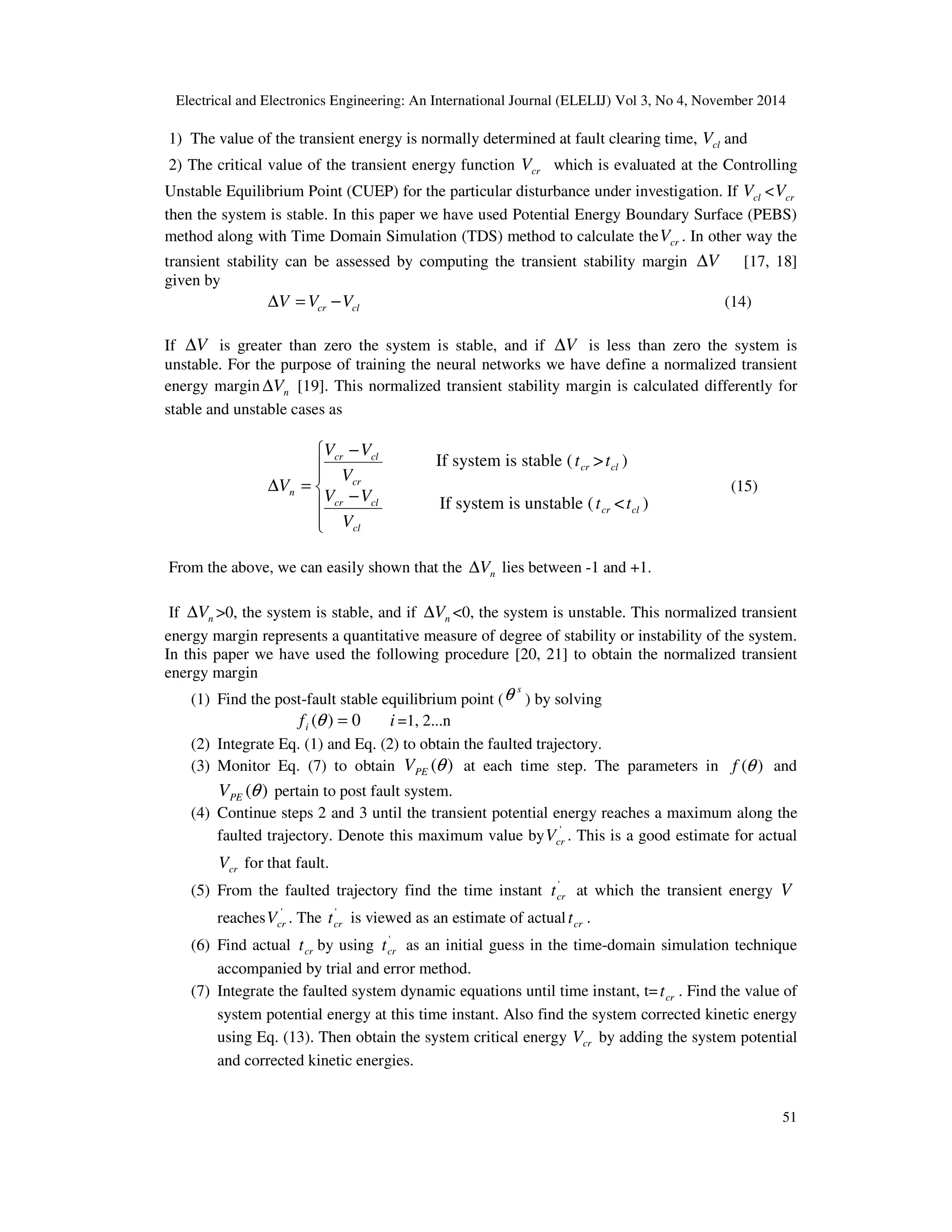 Electrical and Electronics Engineering: An International Journal (ELELIJ) Vol 3, No 4, November 2014 51 1) The value of the transient energy is normally determined at fault clearing time, clV and 2) The critical value of the transient energy function crV which is evaluated at the Controlling Unstable Equilibrium Point (CUEP) for the particular disturbance under investigation. If clV < crV then the system is stable. In this paper we have used Potential Energy Boundary Surface (PEBS) method along with Time Domain Simulation (TDS) method to calculate the crV . In other way the transient stability can be assessed by computing the transient stability margin V∆ [17, 18] given by clcr VVV −=∆ (14) If V∆ is greater than zero the system is stable, and if V∆ is less than zero the system is unstable. For the purpose of training the neural networks we have define a normalized transient energy margin nV∆ [19]. This normalized transient stability margin is calculated differently for stable and unstable cases as       − − =∆ cl clcr cr clcr n V VV V VV V (15) From the above, we can easily shown that the nV∆ lies between -1 and +1. If nV∆ >0, the system is stable, and if nV∆ <0, the system is unstable. This normalized transient energy margin represents a quantitative measure of degree of stability or instability of the system. In this paper we have used the following procedure [20, 21] to obtain the normalized transient energy margin (1) Find the post-fault stable equilibrium point ( s θ ) by solving 0)( =θif i =1, 2...n (2) Integrate Eq. (1) and Eq. (2) to obtain the faulted trajectory. (3) Monitor Eq. (7) to obtain )(θPEV at each time step. The parameters in )(θf and )(θPEV pertain to post fault system. (4) Continue steps 2 and 3 until the transient potential energy reaches a maximum along the faulted trajectory. Denote this maximum value by ' crV . This is a good estimate for actual crV for that fault. (5) From the faulted trajectory find the time instant ' crt at which the transient energy V reaches ' crV . The ' crt is viewed as an estimate of actual crt . (6) Find actual crt by using ' crt as an initial guess in the time-domain simulation technique accompanied by trial and error method. (7) Integrate the faulted system dynamic equations until time instant, t= crt . Find the value of system potential energy at this time instant. Also find the system corrected kinetic energy using Eq. (13). Then obtain the system critical energy crV by adding the system potential and corrected kinetic energies. If system is stable ( crt > clt ) If system is unstable ( crt < clt ) 