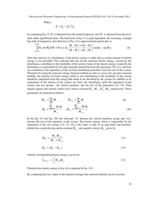 Electrical and Electronics Engineering: An International Journal (ELELIJ) Vol 3, No 4, November 2014
50
Where,
ijimii GEPP
2
−=
In computing Eq. (7) iθ is obtained from the faulted trajectory and s
iθ is obtained from the post-
fault stable equilibrium point. The third term of Eq. (7) is path dependent. By assuming a straight
line path of integration, the third term of Eq. (7) is approximated analytically as
∫
+
+
+
ji
s
j
s
i
jiijij dD
θθ
θθ
θθθ )(cos )sin(sin
)()(
)()( s
ijijs
jj
s
ii
s
jj
s
ii
ijD θθ
θθθθ
θθθθ
−
−−−
−+−
≅ (8)
After the removal of a disturbance, if the power system is stable then a certain amount of kinetic
energy is not absorbed. This indicates that not all the transient kinetic energy, created by the
disturbance, contributes to the instability of the system. Some of the kinetic energy created by the
disturbance is responsible for the inter-machine motion between the generators [10, 11], and does
not contribute to the separation of the severely distributed generators from the rest of the system.
Therefore by using the transient energy function method in order to assess the accurate transient
stability, the amount of kinetic energy which is not contributing to the instability of the system
should be subtracted from the energy that needs to be absorbed by the system for stability to be
maintained. If the inertias of the system are finite, the disturbance splits the generators of the
system into two groups: the critical machines and the rest of the generators [12, 13]. Their
angular speeds and inertial centres have inertia constants crω~ , crM , sysω~ ,Msys respectively. These
parameters are obtained as follows
∑∈
=
cri
icr MM , ∑∈
=
sysi
isys MM (9)
cr
cri ii
cr
M
M∑∈
=
ω
ω
~
~ ,
sys
sysi ii
sys
M
M∑∈
=
ω
ω
~
~ (10)
In the Eq. (9) and Eq. (10) the subscript “cr” denotes the critical machines group and “sys”
denotes the rest of the machines in the system. The kinetic energy which is responsible for the
separation of the two groups [14, 15, 16] is the same as that of an equivalent one-machine-
infinite-bus system having inertia constant eqM and angular velocity eqω~ given by
syscr
syscr
eq
MM
MM
M
+
= (11)
)~~(~
syscreq ωωω −= (12)
And the corresponding kinetic energy is given by
2~
2
1
eqeqKEcorr MV ω= (13)
Therefore the kinetic energy in Eq. (6) is replaced by Eq. (13).
By computing the two values of the transient energies the transient stability can be assessed.
 