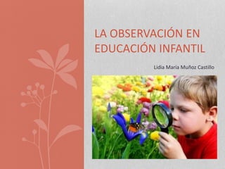 LA OBSERVACIÓN EN
EDUCACIÓN INFANTIL
Lidia María Muñoz Castillo
 