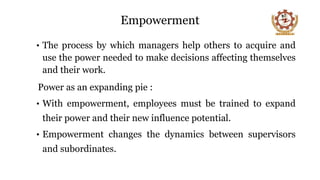 Empowerment
• The process by which managers help others to acquire and
use the power needed to make decisions affecting themselves
and their work.
Power as an expanding pie :
• With empowerment, employees must be trained to expand
their power and their new influence potential.
• Empowerment changes the dynamics between supervisors
and subordinates.
10
 