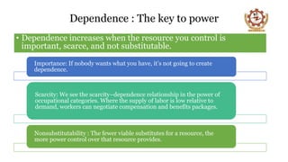 Dependence : The key to power
• Dependence increases when the resource you control is
important, scarce, and not substitutable.
Importance: If nobody wants what you have, it’s not going to create
dependence.
Scarcity: We see the scarcity–dependence relationship in the power of
occupational categories. Where the supply of labor is low relative to
demand, workers can negotiate compensation and benefits packages.
Nonsubstitutability : The fewer viable substitutes for a resource, the
more power control over that resource provides.
 