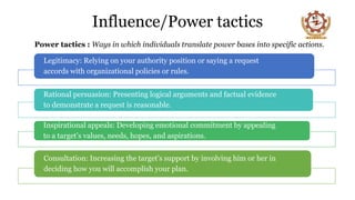 Influence/Power tactics
Power tactics : Ways in which individuals translate power bases into specific actions.
Legitimacy: Relying on your authority position or saying a request
accords with organizational policies or rules.
Rational persuasion: Presenting logical arguments and factual evidence
to demonstrate a request is reasonable.
Inspirational appeals: Developing emotional commitment by appealing
to a target’s values, needs, hopes, and aspirations.
Consultation: Increasing the target’s support by involving him or her in
deciding how you will accomplish your plan.
 