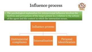 Influence process
• The psychological explanation for interpersonal influence involves the
motives and perceptions of the target person in a relation to the actions
of the agent and the context in which the interaction occurs.
Influence process
Instrumental
compliance
Internalization
Personal
Identification
 