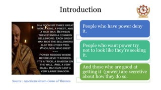 Introduction
Source : American sitcom-Game of Thrones
People who have power deny
it.
People who want power try
not to look like they’re seeking
it.
And those who are good at
getting it (power) are secretive
about how they do so.
 