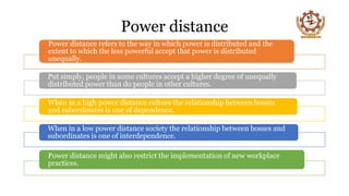 Power distance
Power distance refers to the way in which power is distributed and the
extent to which the less powerful accept that power is distributed
unequally.
Put simply, people in some cultures accept a higher degree of unequally
distributed power than do people in other cultures.
When in a high power distance culture the relationship between bosses
and subordinates is one of dependence.
When in a low power distance society the relationship between bosses and
subordinates is one of interdependence.
Power distance might also restrict the implementation of new workplace
practices.
 