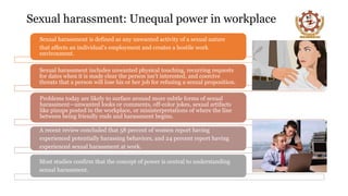Sexual harassment: Unequal power in workplace
Sexual harassment is defined as any unwanted activity of a sexual nature
that affects an individual’s employment and creates a hostile work
environment.
Sexual harassment includes unwanted physical touching, recurring requests
for dates when it is made clear the person isn’t interested, and coercive
threats that a person will lose his or her job for refusing a sexual proposition.
Problems today are likely to surface around more subtle forms of sexual
harassment—unwanted looks or comments, off-color jokes, sexual artifacts
like pinups posted in the workplace, or misinterpretations of where the line
between being friendly ends and harassment begins.
A recent review concluded that 58 percent of women report having
experienced potentially harassing behaviors, and 24 percent report having
experienced sexual harassment at work.
Most studies confirm that the concept of power is central to understanding
sexual harassment.
 