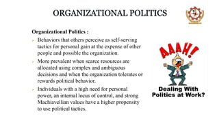 Organizational Politics :
 Behaviors that others perceive as self-serving
tactics for personal gain at the expense of other
people and possible the organization.
 More prevalent when scarce resources are
allocated using complex and ambiguous
decisions and when the organization tolerates or
rewards political behavior.
 Individuals with a high need for personal
power, an internal locus of control, and strong
Machiavellian values have a higher propensity
to use political tactics.
 