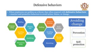 Defensive behaviors
• When employees see politics as a threat, they often respond with defensive behaviors
—reactive and protective behaviors to avoid action, blame, or change.
Avoiding
Action
Overcon
forming
Buck
passing
Playing
dumb
Stretching
Stalling
Avoiding
blame
Bluffing
Playing
safe
Justifying
Misreprese
nting
Scapego
ating
Avoiding
change
Prevention
Self-
protection
 