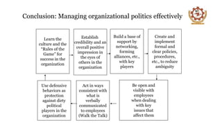 Conclusion: Managing organizational politics effectively
Learn the
culture and the
“Rules of the
Game” for
success in the
organization
Establish
credibility and an
overall positive
impression in
the eyes of
others in the
organization
Build a base of
support by
networking,
forming
alliances, etc.,
with key
players
Create and
implement
formal and
clear policies,
procedures,
etc., to reduce
ambiguity
Be open and
visible with
employees
when dealing
with key
issues that
affect them
Act in ways
consistent with
what is
verbally
communicated
to employees
(Walk the Talk)
Use defensive
behaviors as
protection
against dirty
political
players in the
organization
 