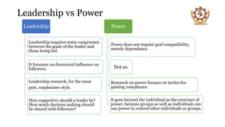 Leadership vs Power
Leadership
Leadership requires some congruence
between the goals of the leader and
those being led.
It focusses on downward influence on
followers.
Leadership research, for the most
part, emphasizes style.
How supportive should a leader be?
How much decision making should
be shared with followers?
Power
Power does not require goal compatibility,
merely dependence.
Not so.
Research on power focuses on tactics for
gaining compliance.
It goes beyond the individual as the exerciser of
power, because groups as well as individuals can
use power to control other individuals or groups.
 