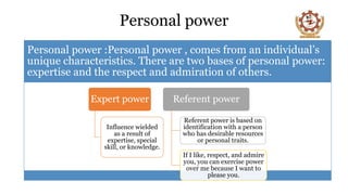 Personal power
Personal power :Personal power , comes from an individual’s
unique characteristics. There are two bases of personal power:
expertise and the respect and admiration of others.
Expert power
Influence wielded
as a result of
expertise, special
skill, or knowledge.
Referent power
Referent power is based on
identification with a person
who has desirable resources
or personal traits.
If I like, respect, and admire
you, you can exercise power
over me because I want to
please you.
 