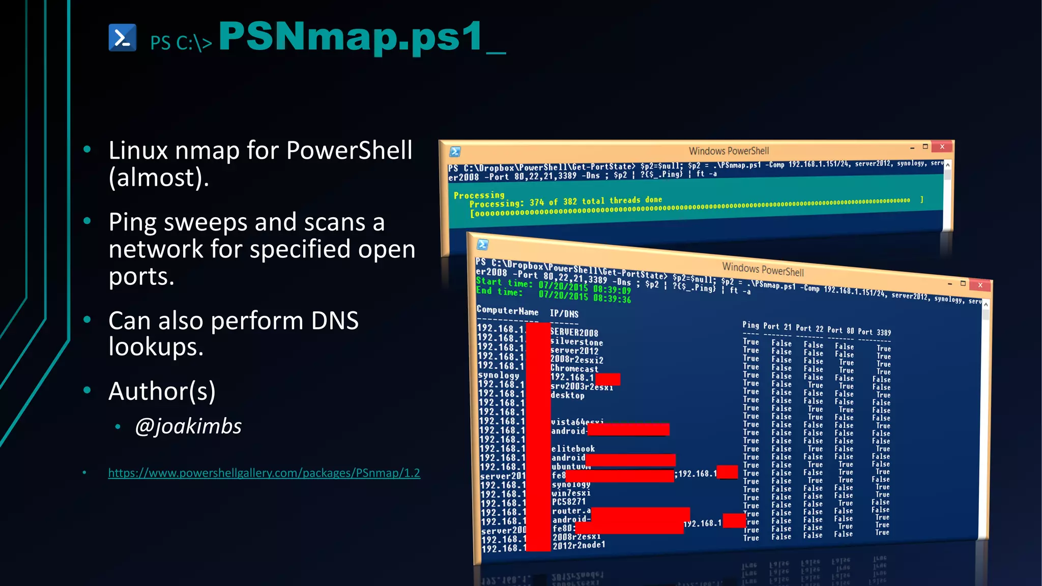 PS C:> PSNmap.ps1_
• Linux nmap for PowerShell
(almost).
• Ping sweeps and scans a
network for specified open
ports.
• Can also perform DNS
lookups.
• Author(s)
• @joakimbs
• https://www.powershellgallery.com/packages/PSnmap/1.2
 