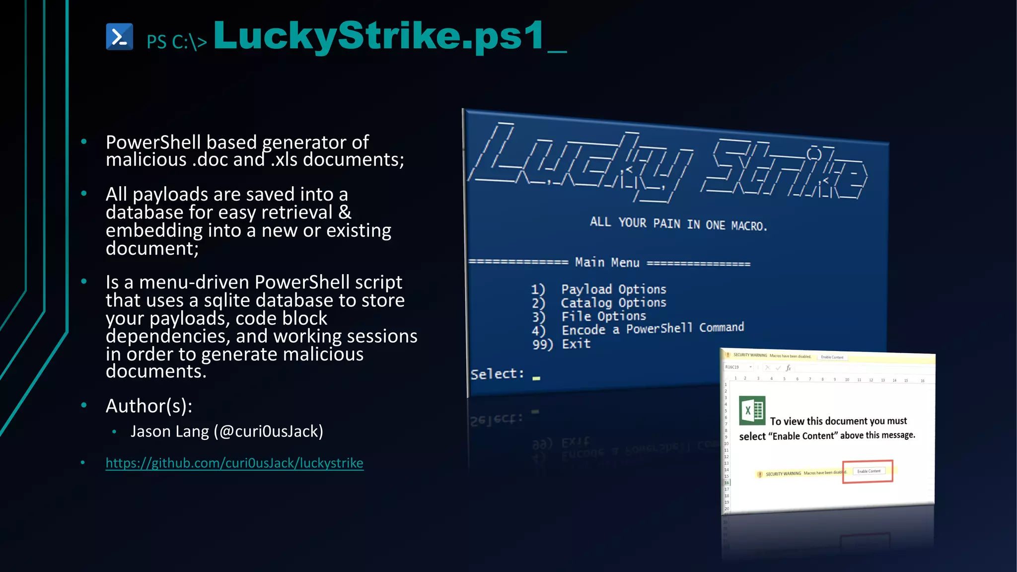 PS C:> LuckyStrike.ps1_
• PowerShell based generator of
malicious .doc and .xls documents;
• All payloads are saved into a
database for easy retrieval &
embedding into a new or existing
document;
• Is a menu-driven PowerShell script
that uses a sqlite database to store
your payloads, code block
dependencies, and working sessions
in order to generate malicious
documents.
• Author(s):
• Jason Lang (@curi0usJack)
• https://github.com/curi0usJack/luckystrike
 