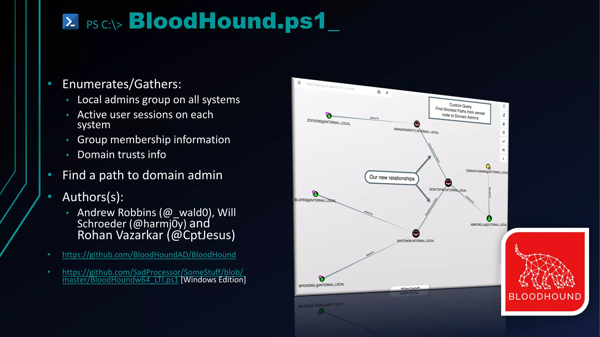 PS C:> BloodHound.ps1_
• Enumerates/Gathers:
• Local admins group on all systems
• Active user sessions on each
system
• Group membership information
• Domain trusts info
• Find a path to domain admin
• Authors(s):
• Andrew Robbins (@_wald0), Will
Schroeder (@harmj0y) and
Rohan Vazarkar (@CptJesus)
• https://github.com/BloodHoundAD/BloodHound
• https://github.com/SadProcessor/SomeStuff/blob/
master/BloodHoundw64_LTI.ps1 [Windows Edition]
 