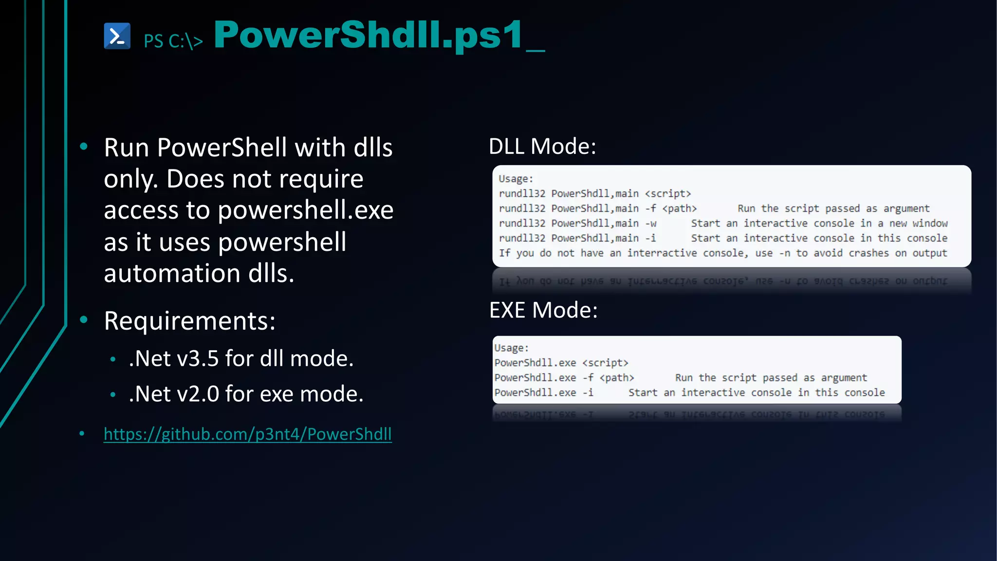 PS C:> PowerShdll.ps1_
• Run PowerShell with dlls
only. Does not require
access to powershell.exe
as it uses powershell
automation dlls.
• Requirements:
• .Net v3.5 for dll mode.
• .Net v2.0 for exe mode.
• https://github.com/p3nt4/PowerShdll
DLL Mode:
EXE Mode:
 