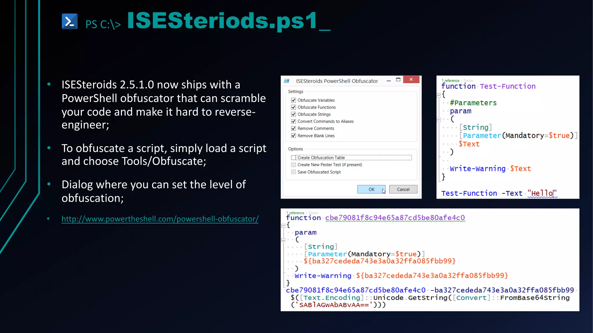 PS C:> ISESteriods.ps1_
• ISESteroids 2.5.1.0 now ships with a
PowerShell obfuscator that can scramble
your code and make it hard to reverse-
engineer;
• To obfuscate a script, simply load a script
and choose Tools/Obfuscate;
• Dialog where you can set the level of
obfuscation;
• http://www.powertheshell.com/powershell-obfuscator/
 