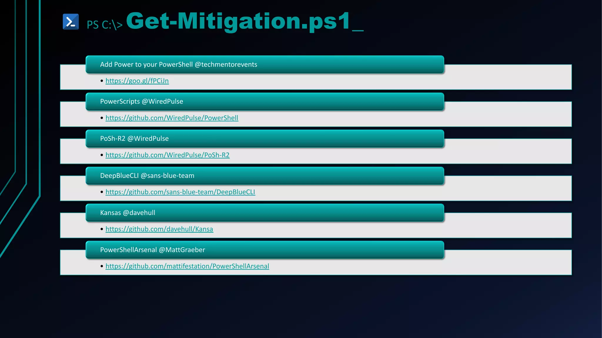 PS C:> Get-Mitigation.ps1_
• https://goo.gl/fPCiJn
Add Power to your PowerShell @techmentorevents
• https://github.com/WiredPulse/PowerShell
PowerScripts @WiredPulse
• https://github.com/WiredPulse/PoSh-R2
PoSh-R2 @WiredPulse
• https://github.com/sans-blue-team/DeepBlueCLI
DeepBlueCLI @sans-blue-team
• https://github.com/davehull/Kansa
Kansas @davehull
• https://github.com/mattifestation/PowerShellArsenal
PowerShellArsenal @MattGraeber
 