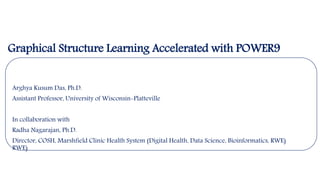 Arghya Kusum Das, Ph.D.
Assistant Professor, University of Wisconsin-Platteville
In collaboration with
Radha Nagarajan, Ph.D.
Director, COSH, Marshfield Clinic Health System (Digital Health, Data Science, Bioinformatics, RWE)
RWE)
Graphical Structure Learning Accelerated with POWER9
 