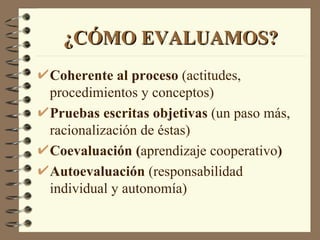 ¿CÓMO EVALUAMOS?
Coherente al proceso (actitudes,
procedimientos y conceptos)
Pruebas escritas objetivas (un paso más,
racionalización de éstas)
Coevaluación (aprendizaje cooperativo)
Autoevaluación (responsabilidad
individual y autonomía)
 