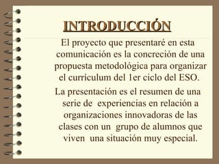 INTRODUCCIÓN
  El proyecto que presentaré en esta
comunicación es la concreción de una
propuesta metodológica para organizar
 el currículum del 1er ciclo del ESO.
La presentación es el resumen de una
  serie de experiencias en relación a
  organizaciones innovadoras de las
 clases con un grupo de alumnos que
  viven una situación muy especial.
 