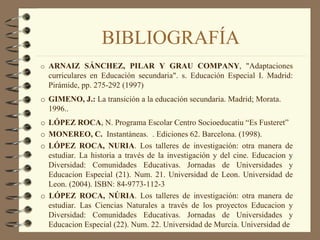 BIBLIOGRAFÍA
o ARNAIZ SÁNCHEZ, PILAR Y GRAU COMPANY, "Adaptaciones
  curriculares en Educación secundaria". s. Educación Especial I. Madrid:
  Pirámide, pp. 275-292 (1997)
o GIMENO, J.: La transición a la educación secundaria. Madrid; Morata.
  1996..
o LÓPEZ ROCA, N. Programa Escolar Centro Socioeducatiu “Es Fusteret”
o MONEREO, C. Instantàneas. . Ediciones 62. Barcelona. (1998).
o LÓPEZ ROCA, NURIA. Los talleres de investigación: otra manera de
  estudiar. La historia a través de la investigación y del cine. Educacion y
  Diversidad: Comunidades Educativas. Jornadas de Universidades y
  Educacion Especial (21). Num. 21. Universidad de Leon. Universidad de
  Leon. (2004). ISBN: 84-9773-112-3
o LÓPEZ ROCA, NÚRIA. Los talleres de investigación: otra manera de
  estudiar. Las Ciencias Naturales a través de los proyectos Educacion y
  Diversidad: Comunidades Educativas. Jornadas de Universidades y
  Educacion Especial (22). Num. 22. Universidad de Murcia. Universidad de
 