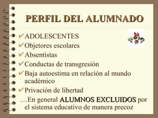 PERFIL DEL ALUMNADO
 ADOLESCENTES
 Objetores escolares
 Absentistas
 Conductas de transgresión
 Baja autoestima en relación al mundo
 académico
 Privación de libertad
…En general ALUMNOS EXCLUIDOS por
 el sistema educativo de manera precoz
 