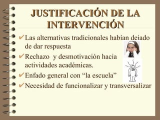 JUSTIFICACIÓN DE LA
     INTERVENCIÓN
Las alternativas tradicionales habían dejado
de dar respuesta
Rechazo y desmotivación hacia
actividades académicas.
Enfado general con “la escuela”
Necesidad de funcionalizar y transversalizar
 