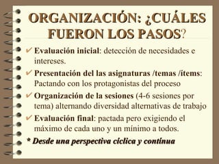 ORGANIZACIÓN: ¿CUÁLES
  FUERON LOS PASOS?
             PASOS
  Evaluación inicial: detección de necesidades e
  intereses.
  Presentación del las asignaturas /temas /ítems:
  Pactando con los protagonistas del proceso
  Organización de la sesiones (4-6 sesiones por
  tema) alternando diversidad alternativas de trabajo
  Evaluación final: pactada pero exigiendo el
  máximo de cada uno y un mínimo a todos.
* Desde una perspectiva cíclica y contínua
 