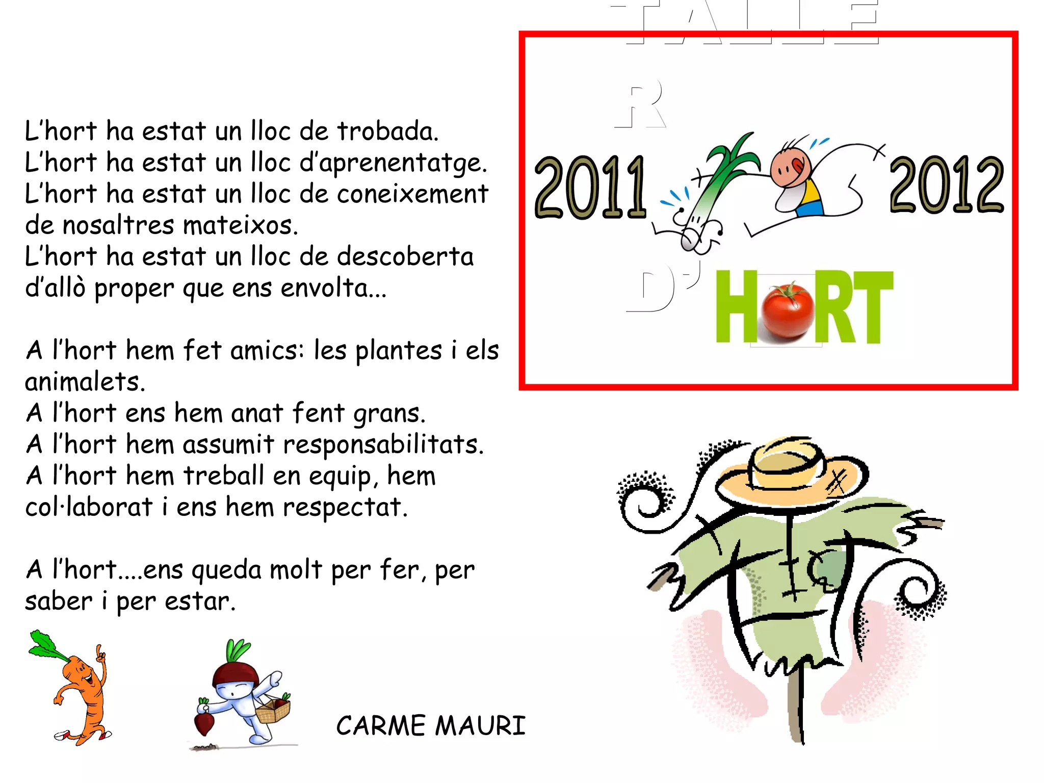 TALLE
L’hort ha estat un lloc de trobada.
                                            R
L’hort ha estat un lloc d’aprenentatge.
L’hort ha estat un lloc de coneixement
de nosaltres mateixos.

                                            D’
L’hort ha estat un lloc de descoberta
d’allò proper que ens envolta...
 
A l’hort hem fet amics: les plantes i els
animalets.
A l’hort ens hem anat fent grans.
A l’hort hem assumit responsabilitats.
A l’hort hem treball en equip, hem
col·laborat i ens hem respectat.
 
A l’hort....ens queda molt per fer, per
saber i per estar.



                          CARME MAURI
 