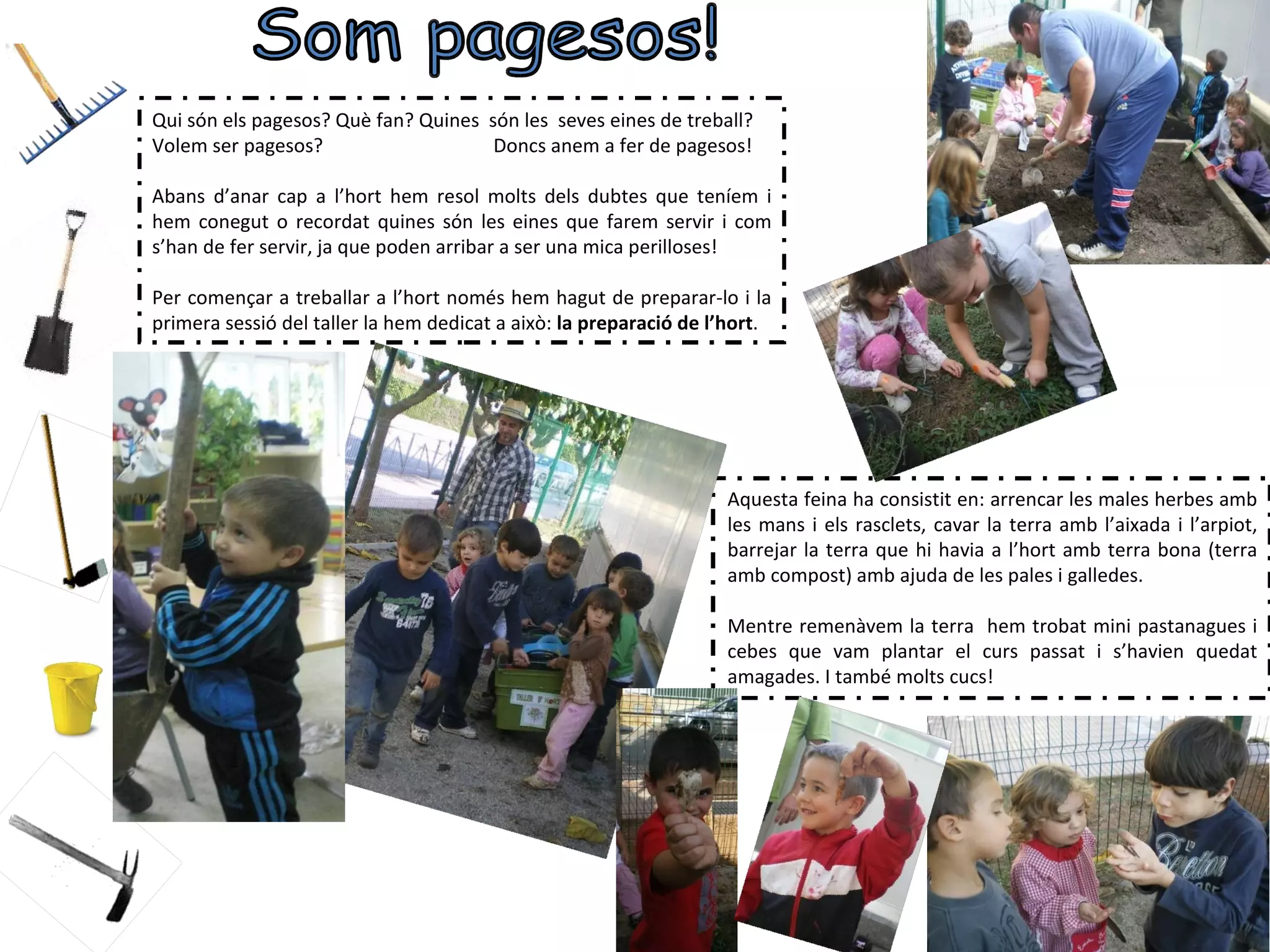 Qui són els pagesos? Què fan? Quines són les seves eines de treball?
Volem ser pagesos?                    Doncs anem a fer de pagesos!

Abans d’anar cap a l’hort hem resol molts dels dubtes que teníem i
hem conegut o recordat quines són les eines que farem servir i com
s’han de fer servir, ja que poden arribar a ser una mica perilloses!

Per començar a treballar a l’hort només hem hagut de preparar-lo i la
primera sessió del taller la hem dedicat a això: la preparació de l’hort.




                                                                   Aquesta feina ha consistit en: arrencar les males herbes amb
                                                                   les mans i els rasclets, cavar la terra amb l’aixada i l’arpiot,
                                                                   barrejar la terra que hi havia a l’hort amb terra bona (terra
                                                                   amb compost) amb ajuda de les pales i galledes.

                                                                   Mentre remenàvem la terra hem trobat mini pastanagues i
                                                                   cebes que vam plantar el curs passat i s’havien quedat
                                                                   amagades. I també molts cucs!
 