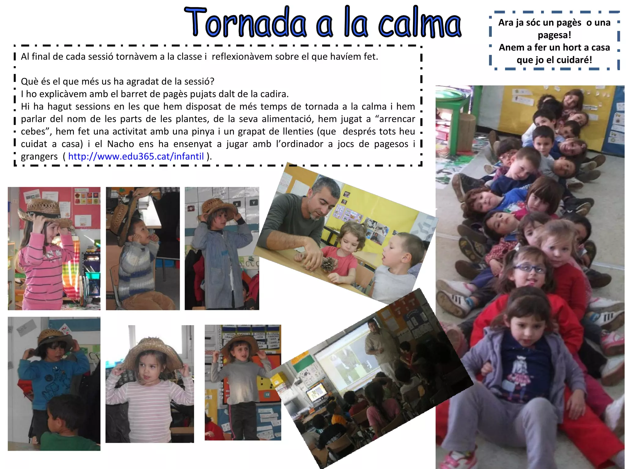 Ara ja sóc un pagès o una
                                                                                                     pagesa!
                                                                                            Anem a fer un hort a casa
Al final de cada sessió tornàvem a la classe i reflexionàvem sobre el que havíem fet.           que jo el cuidaré!

Què és el que més us ha agradat de la sessió?
I ho explicàvem amb el barret de pagès pujats dalt de la cadira.
Hi ha hagut sessions en les que hem disposat de més temps de tornada a la calma i hem
parlar del nom de les parts de les plantes, de la seva alimentació, hem jugat a “arrencar
cebes”, hem fet una activitat amb una pinya i un grapat de llenties (que després tots heu
cuidat a casa) i el Nacho ens ha ensenyat a jugar amb l’ordinador a jocs de pagesos i
grangers ( http://www.edu365.cat/infantil ).
 