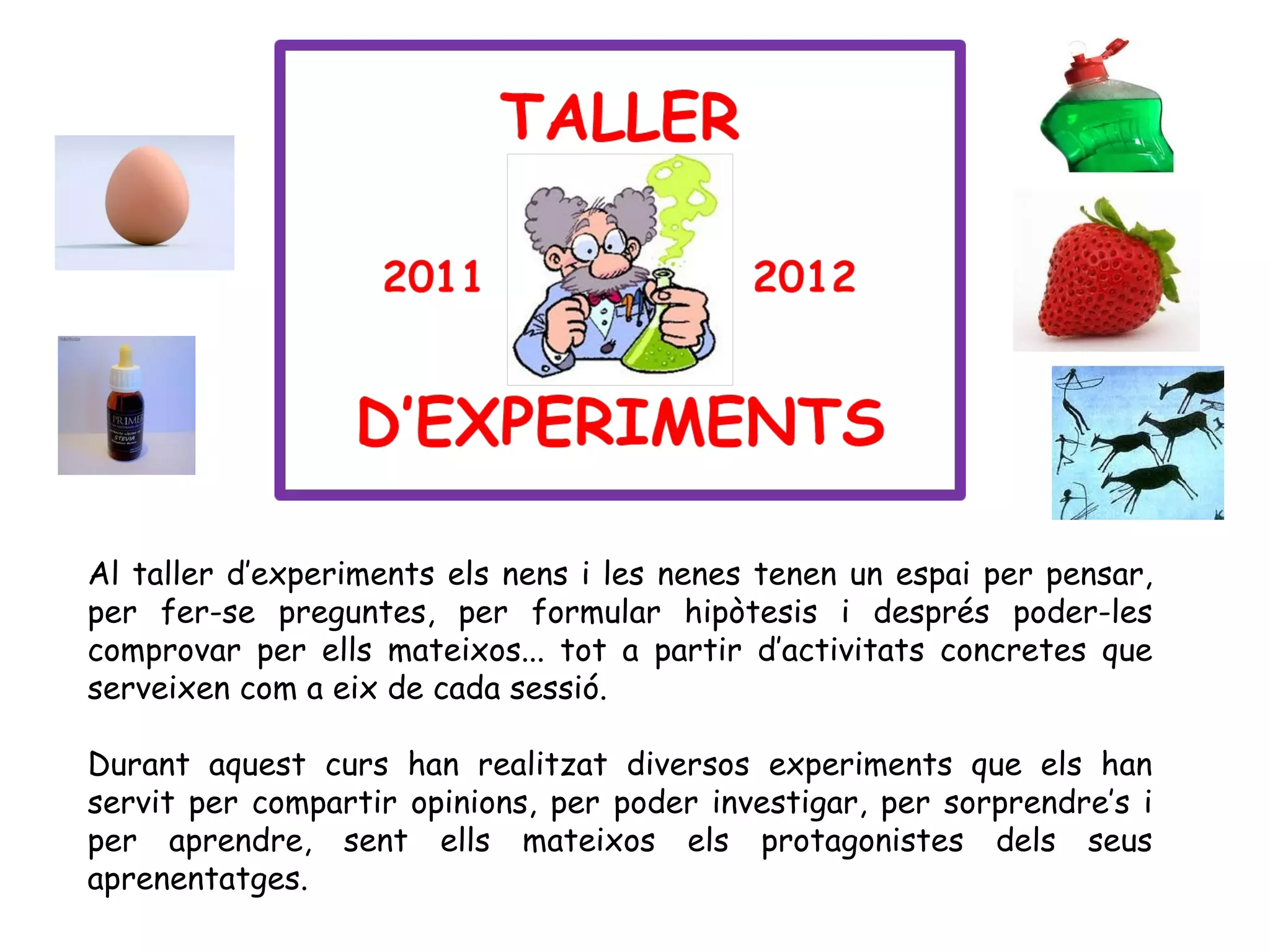Al taller d’experiments els nens i les nenes tenen un espai per pensar,
per fer-se preguntes, per formular hipòtesis i després poder-les
comprovar per ells mateixos... tot a partir d’activitats concretes que
serveixen com a eix de cada sessió.

Durant aquest curs han realitzat diversos experiments que els han
servit per compartir opinions, per poder investigar, per sorprendre’s i
per aprendre, sent ells mateixos els protagonistes dels seus
aprenentatges.
 