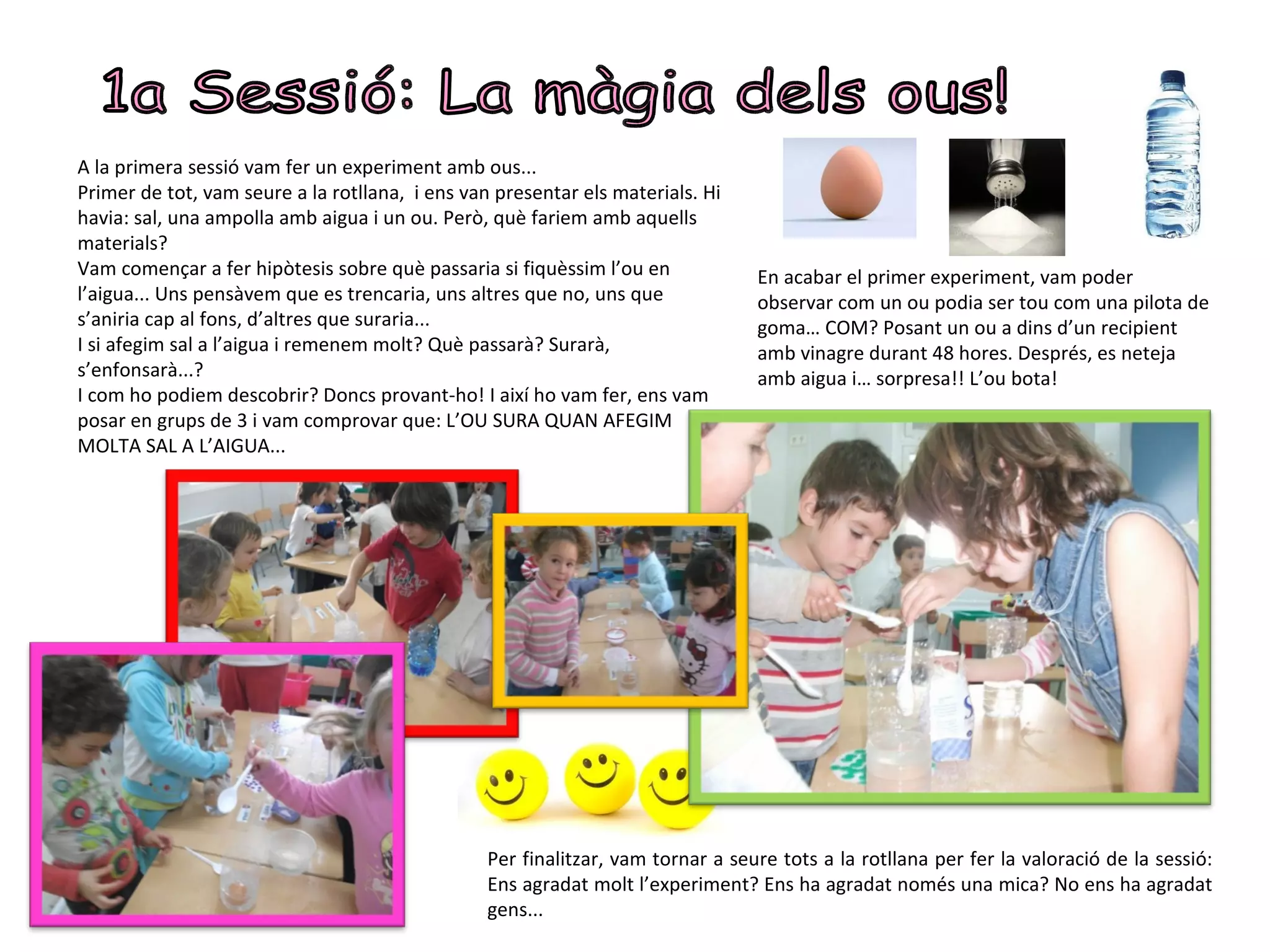 A la primera sessió vam fer un experiment amb ous...
Primer de tot, vam seure a la rotllana, i ens van presentar els materials. Hi
havia: sal, una ampolla amb aigua i un ou. Però, què fariem amb aquells
materials?
Vam començar a fer hipòtesis sobre què passaria si fiquèssim l’ou en             En acabar el primer experiment, vam poder
l’aigua... Uns pensàvem que es trencaria, uns altres que no, uns que             observar com un ou podia ser tou com una pilota de
s’aniria cap al fons, d’altres que suraria...                                    goma… COM? Posant un ou a dins d’un recipient
I si afegim sal a l’aigua i remenem molt? Què passarà? Surarà,                   amb vinagre durant 48 hores. Després, es neteja
s’enfonsarà...?                                                                  amb aigua i… sorpresa!! L’ou bota!
I com ho podiem descobrir? Doncs provant-ho! I així ho vam fer, ens vam
posar en grups de 3 i vam comprovar que: L’OU SURA QUAN AFEGIM
MOLTA SAL A L’AIGUA...




                                                 Per finalitzar, vam tornar a seure tots a la rotllana per fer la valoració de la sessió:
                                                 Ens agradat molt l’experiment? Ens ha agradat només una mica? No ens ha agradat
                                                 gens...
 